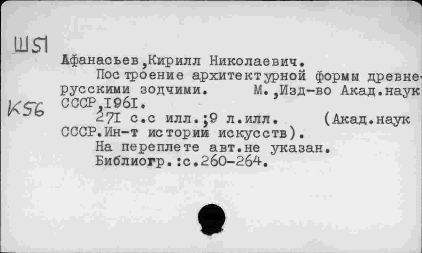 ﻿Ш$1
Афанасьев,Кирилл Николаевич.
Построение архитектурной формы древнерусскими зодчими. М. .Изд-во Акад.наук СССР 1961.
271 с.с илл.;9 л.илл.	(Акад.наук
СССР.Ин-т истории искусств).
На переплете авт.не указан.
Библиогр.:с.260-264.